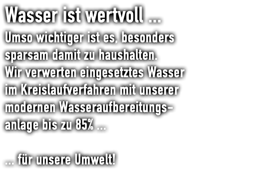 Wasser ist wertvoll ... Umso wichtiger ist es, besonders sparsam damit zu haushalten. Wir verwerten eingesetztes Wasser  im Kreislaufverfahren mit unserer  modernen Wasseraufbereitungs- anlage bis zu 85% ... ... für unsere Umwelt!