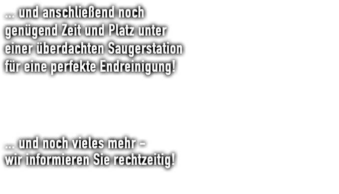 ... und anschließend noch genügend Zeit und Platz unter einer überdachten Saugerstation für eine perfekte Endreinigung! ... und noch vieles mehr - wir informieren Sie rechtzeitig!