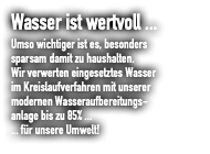 Wasser ist wertvoll ... Umso wichtiger ist es, besonders sparsam damit zu haushalten. Wir verwerten eingesetztes Wasser  im Kreislaufverfahren mit unserer  modernen Wasseraufbereitungs- anlage bis zu 85% ... ... für unsere Umwelt!