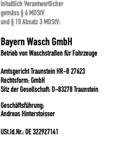 Inhaltlich Verantwortlicher gemäss § 6 MDStV und § 10 Absatz 3 MDStV: Bayern Wasch GmbH Betrieb von Waschstraßen für Fahrzeuge  Amtsgericht Traunstein HR-B 27623 Rechtsform: GmbH Sitz der Gesellschaft: D-83278 Traunstein Geschäftsführung: Andreas Hinterstoisser  USt.Id.Nr.: DE 322927141
