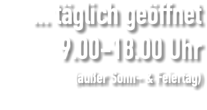 ... täglich geöffnet 9.00-18.00 Uhr (außer Sonn- & Feiertag) 