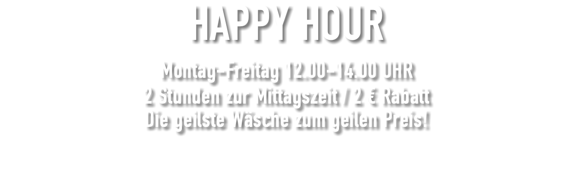 HAPPY HOUR Montag-Freitag 12.00-14.00 UHR 2 Stunden zur Mittagszeit / 2 € Rabatt Die geilste Wäsche zum geilen Preis! 